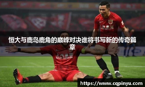 恒大与鹿岛鹿角的巅峰对决谁将书写新的传奇篇章